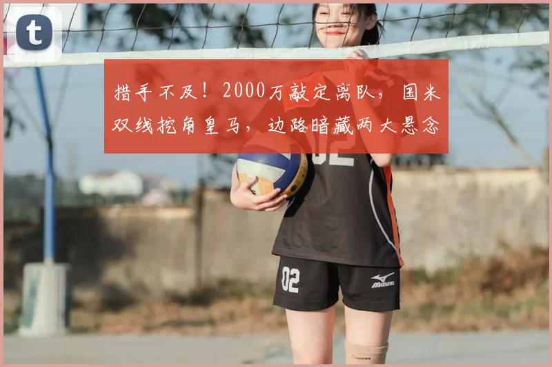措手不及！2000万敲定离队，国米双线挖角皇马，边路暗藏两大悬念_谈判_队内_弗里斯