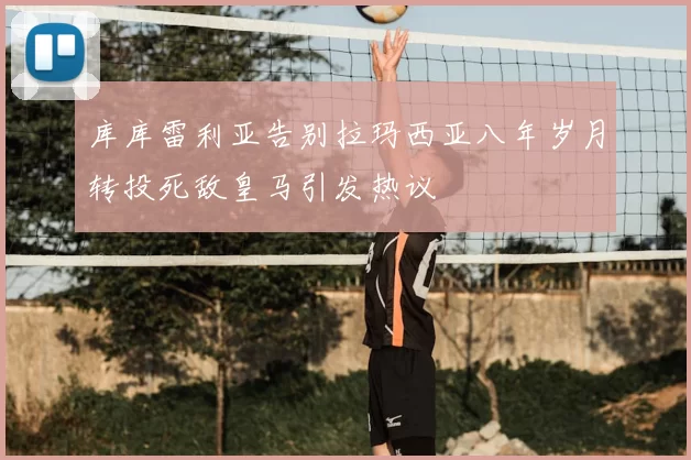 库库雷利亚告别拉玛西亚八年岁月转投死敌皇马引发热议