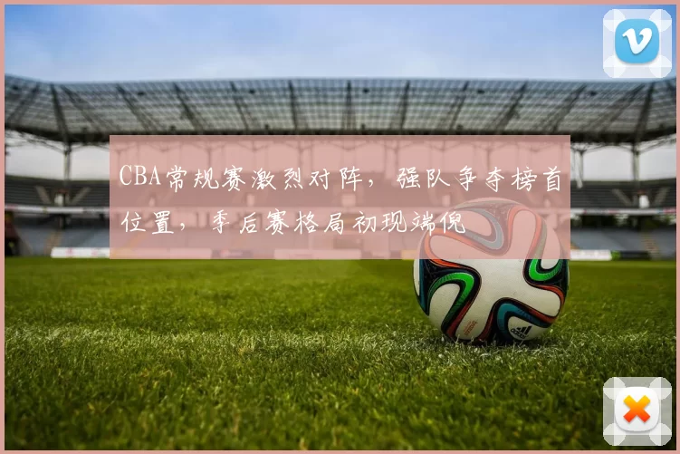 CBA常规赛激烈对阵，强队争夺榜首位置，季后赛格局初现端倪