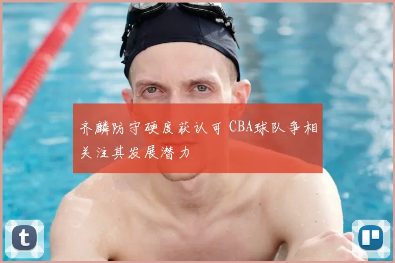 齐麟防守硬度获认可 CBA球队争相关注其发展潜力