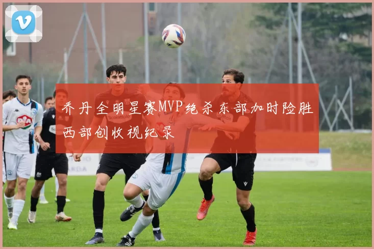 乔丹全明星赛MVP绝杀东部加时险胜西部创收视纪录