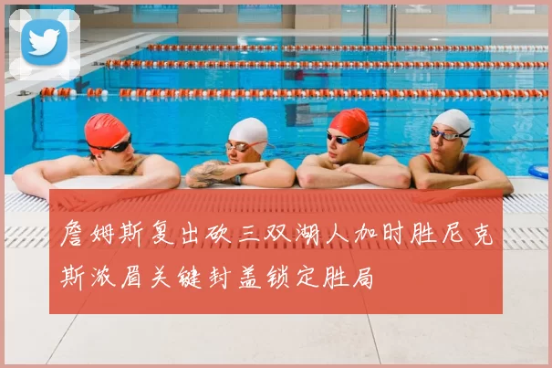 詹姆斯复出砍三双湖人加时胜尼克斯浓眉关键封盖锁定胜局