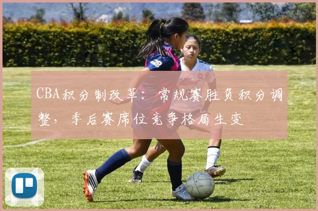 CBA积分制改革：常规赛胜负积分调整，季后赛席位竞争格局生变