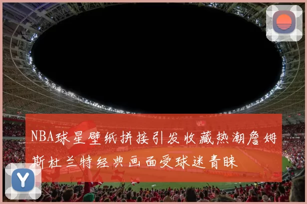 NBA球星壁纸拼接引发收藏热潮詹姆斯杜兰特经典画面受球迷青睐