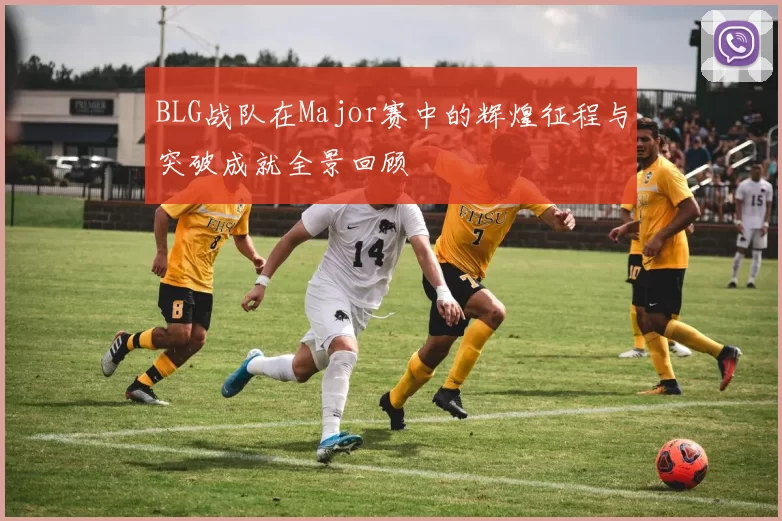 BLG战队在Major赛中的辉煌征程与突破成就全景回顾