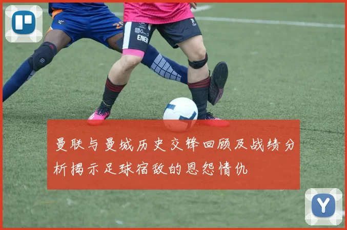 曼联与曼城历史交锋回顾及战绩分析揭示足球宿敌的恩怨情仇
