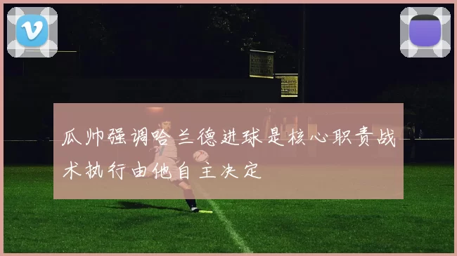 瓜帅强调哈兰德进球是核心职责战术执行由他自主决定