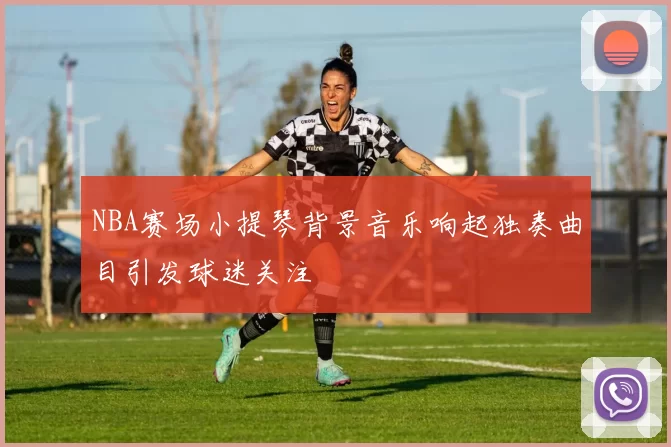 NBA赛场小提琴背景音乐响起独奏曲目引发球迷关注