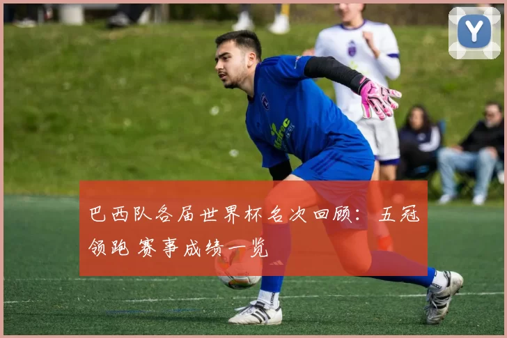 巴西队各届世界杯名次回顾：五冠领跑 赛事成绩一览