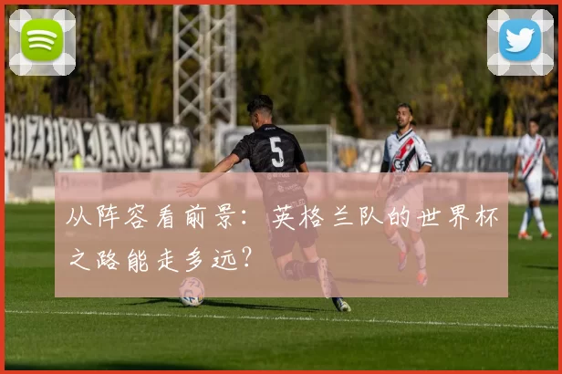 从阵容看前景：英格兰队的世界杯之路能走多远？