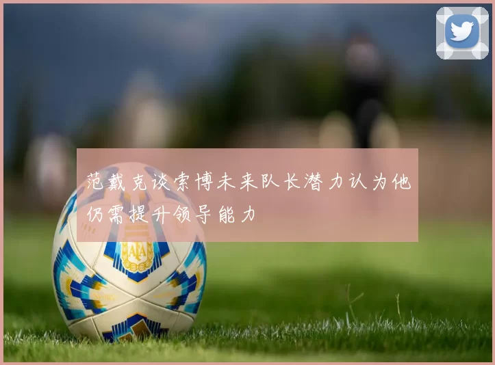 范戴克谈索博未来队长潜力认为他仍需提升领导能力