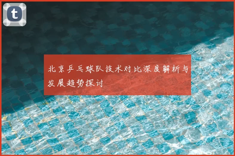 北京乒乓球队技术对比深度解析与发展趋势探讨