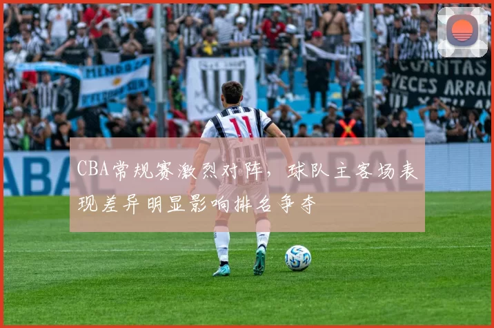 CBA常规赛激烈对阵，球队主客场表现差异明显影响排名争夺
