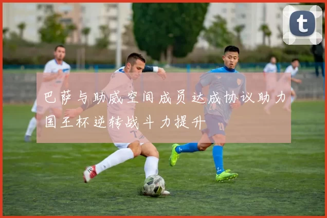 巴萨与助威空间成员达成协议助力国王杯逆转战斗力提升