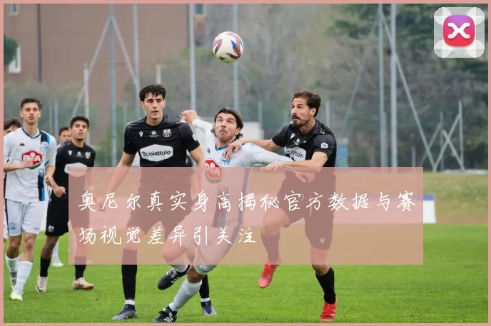 奥尼尔真实身高揭秘官方数据与赛场视觉差异引关注