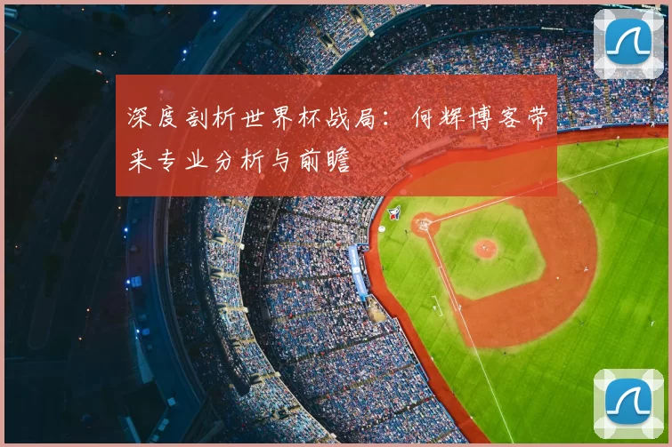 深度剖析世界杯战局：何辉博客带来专业分析与前瞻