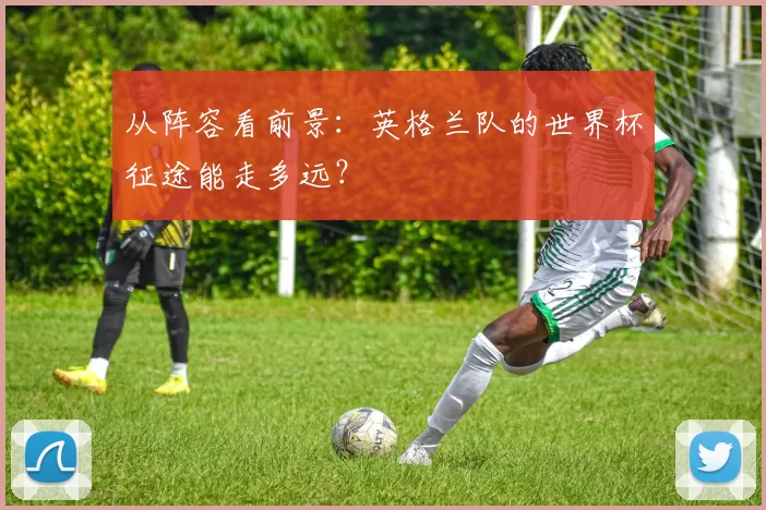 从阵容看前景：英格兰队的世界杯征途能走多远？
