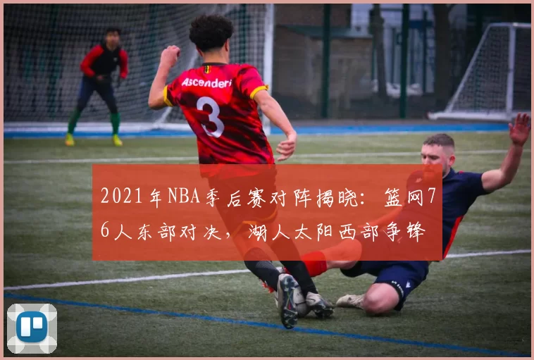 2021年NBA季后赛对阵揭晓：篮网76人东部对决，湖人太阳西部争锋