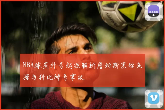 NBA球星外号起源解析詹姆斯黑称来源与科比绰号掌故