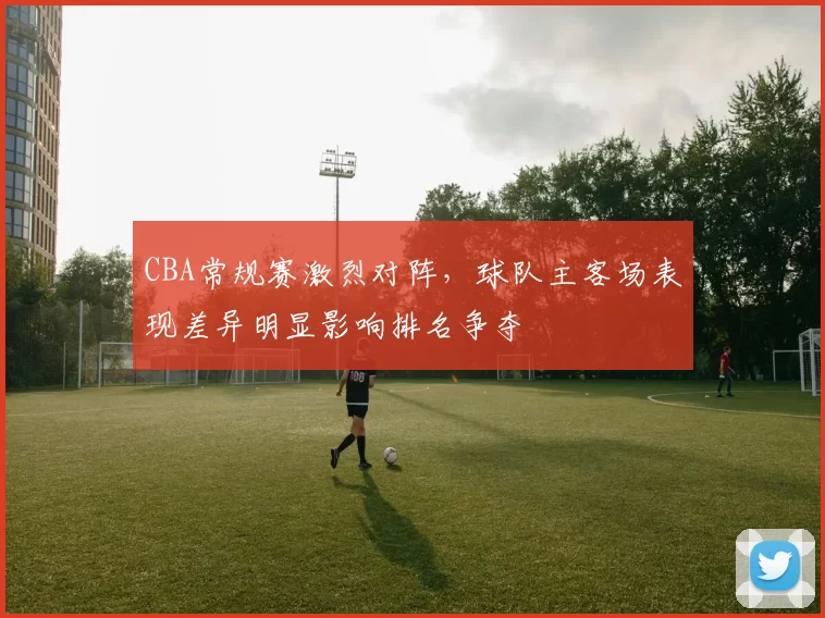CBA常规赛激烈对阵，球队主客场表现差异明显影响排名争夺