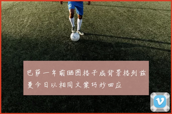 巴萨一年前晒图格子成背景格列兹曼今日以相同文案巧妙回应