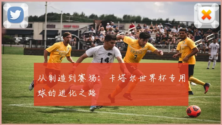 从制造到赛场：卡塔尔世界杯专用球的进化之路