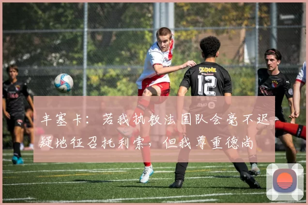 丰塞卡：若我执教法国队会毫不迟疑地征召托利索，但我尊重德尚