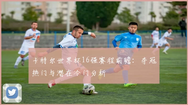 卡特尔世界杯16强赛程前瞻：夺冠热门与潜在冷门分析