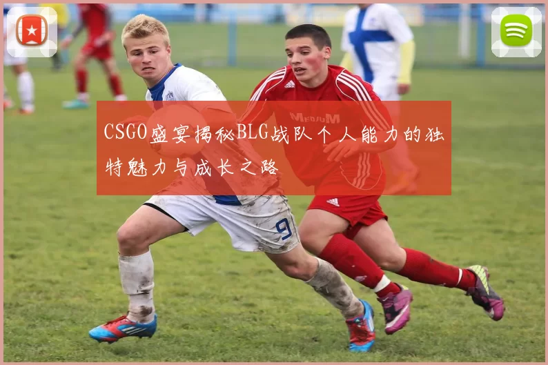 CSGO盛宴揭秘BLG战队个人能力的独特魅力与成长之路