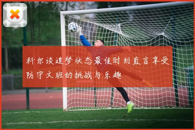 科尔谈追梦状态最佳时刻直言享受防守文班的挑战与乐趣
