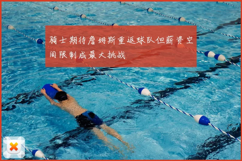 骑士期待詹姆斯重返球队但薪资空间限制成最大挑战