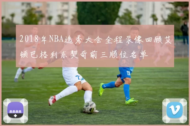 2018年NBA选秀大会全程录像回顾艾顿巴格利东契奇前三顺位名单