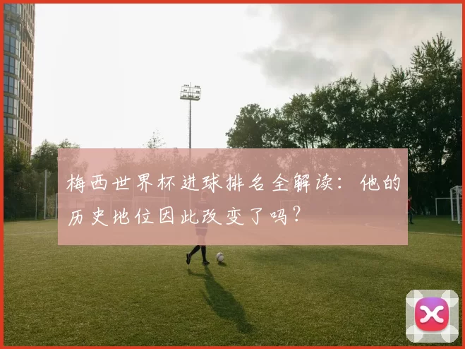 梅西世界杯进球排名全解读：他的历史地位因此改变了吗？