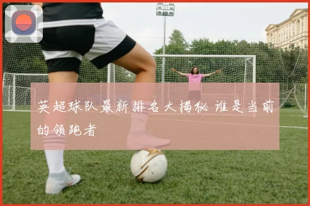英超球队最新排名大揭秘 谁是当前的领跑者