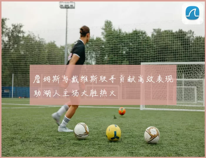 詹姆斯与戴维斯联手贡献高效表现助湖人主场大胜热火