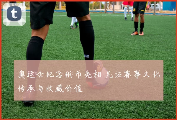奥运会纪念纸币亮相 见证赛事文化传承与收藏价值