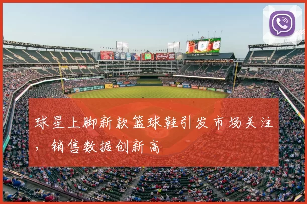 球星上脚新款篮球鞋引发市场关注，销售数据创新高