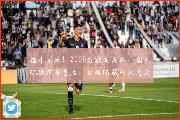 措手不及！2000万敲定离队，国米双线挖角皇马，边路暗藏两大悬念_谈判_队内_弗里斯