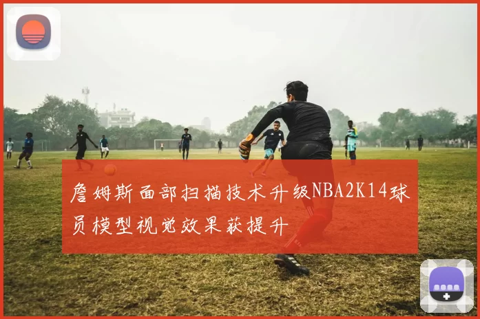 詹姆斯面部扫描技术升级NBA2K14球员模型视觉效果获提升