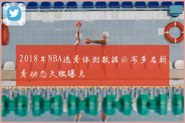 2018年NBA选秀体测数据公布多名新秀动态天赋曝光