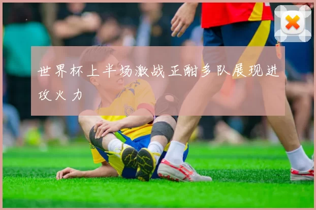 世界杯上半场激战正酣多队展现进攻火力