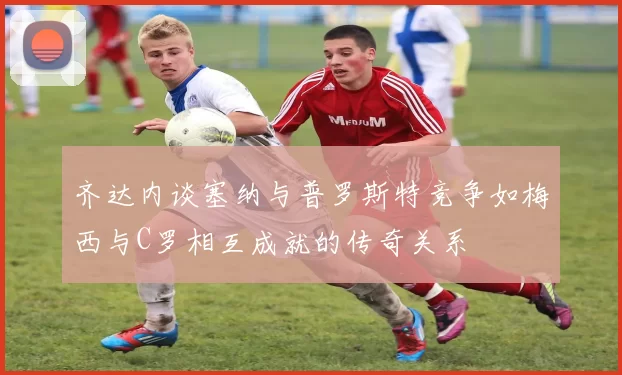 齐达内谈塞纳与普罗斯特竞争如梅西与C罗相互成就的传奇关系