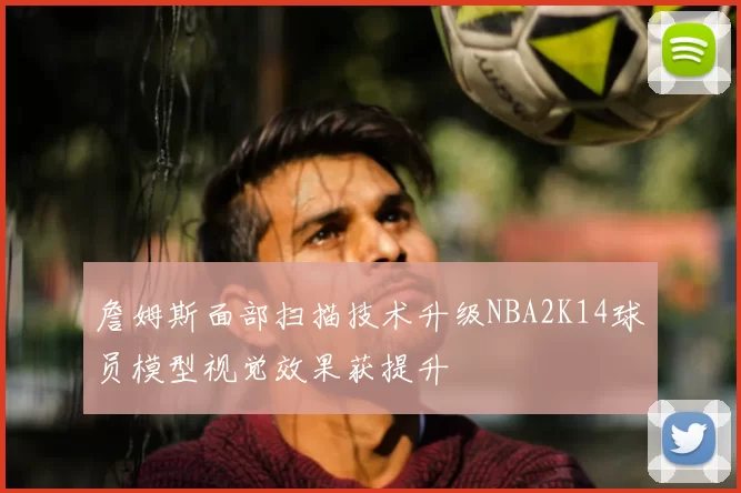 詹姆斯面部扫描技术升级NBA2K14球员模型视觉效果获提升