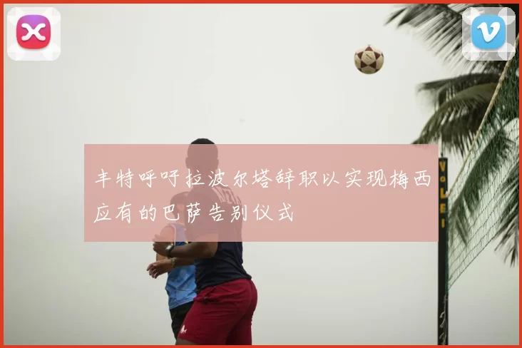 丰特呼吁拉波尔塔辞职以实现梅西应有的巴萨告别仪式