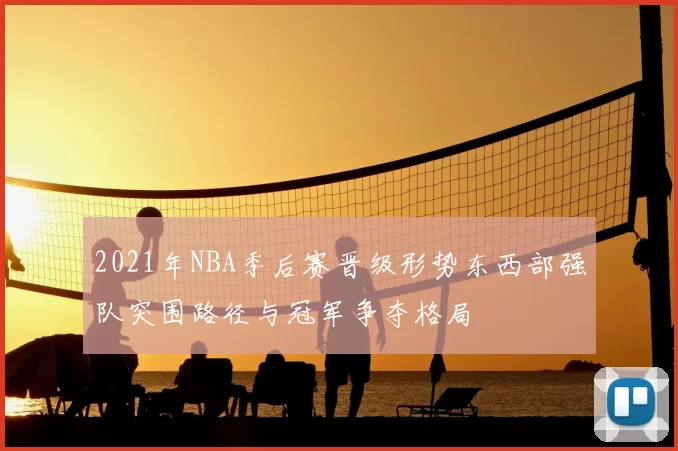 2021年NBA季后赛晋级形势东西部强队突围路径与冠军争夺格局
