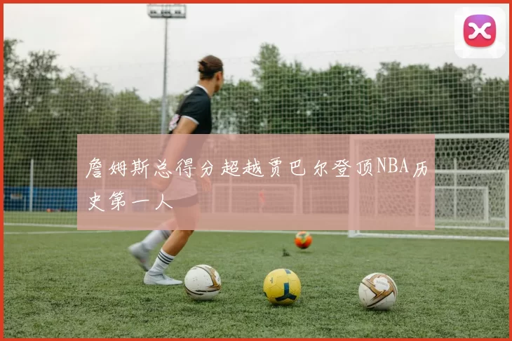 詹姆斯总得分超越贾巴尔登顶NBA历史第一人