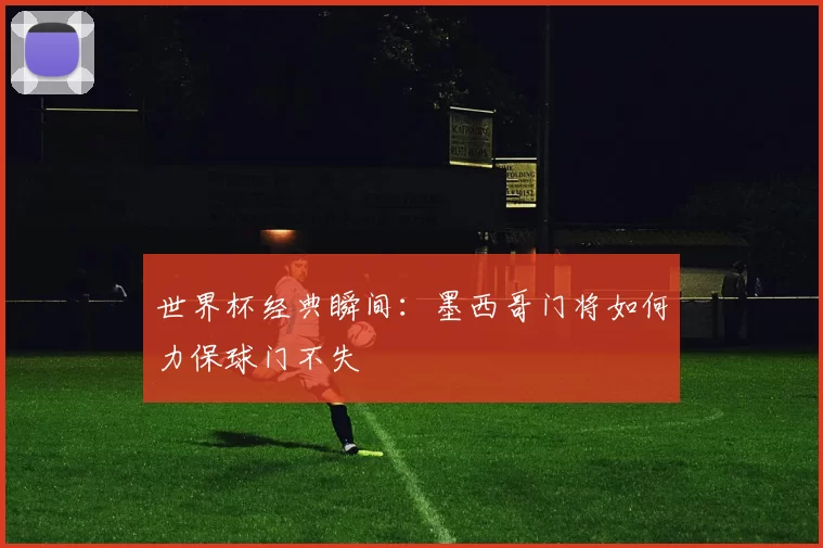 世界杯经典瞬间：墨西哥门将如何力保球门不失