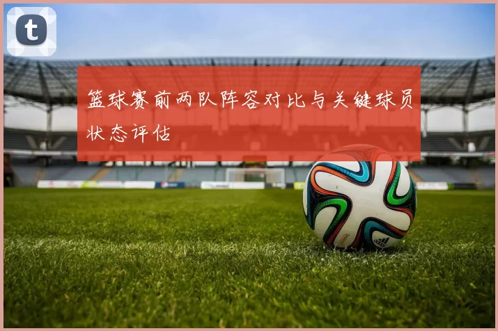 篮球赛前两队阵容对比与关键球员状态评估