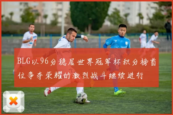 BLG以96分稳居世界冠军杯积分榜首位争夺荣耀的激烈战斗继续进行