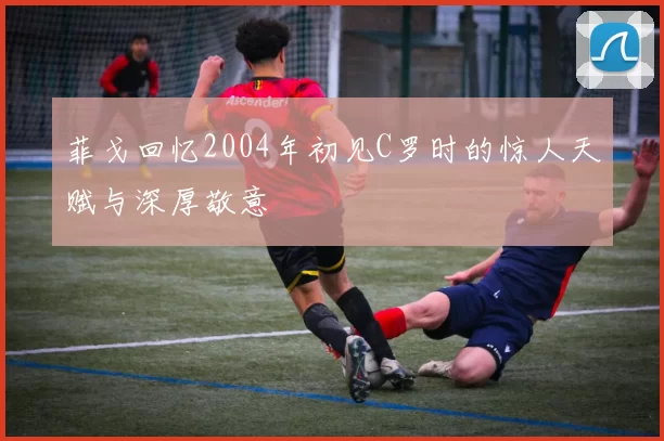 菲戈回忆2004年初见C罗时的惊人天赋与深厚敬意